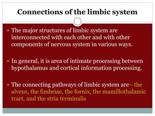 Connections of the limbic system
 The major structures of limbic system are
interconnected with each other and with other
components of nervous system in various ways.
 In general, it is area of intimate processing between
hypothalamus and cortical information processing.
 The connecting pathways of limbic system are– the
alveus, the fimbriae, the fornix, the mamillothalamic
tract, and the stria terminalis
 
