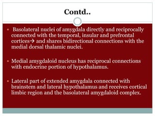 Contd..
 Basolateral nuclei of amygdala directly and reciprocally
connected with the temporal, insular and prefrontal
cortices and shares bidirectional connections with the
medial dorsal thalamic nuclei.
 Medial amygdaloid nucleus has reciprocal connections
with endocrine portion of hypothalamus.
 Lateral part of extended amygdala connected with
brainstem and lateral hypothalamus and receives cortical
limbic region and the basolateral amygdaloid complex.
 