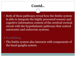 Contd..
 Both of these pathways reveal how the limbic system
is able to integrate the highly processed sensory and
cognitive information content of the cerebral cortical
circuit with the hypothalamic pathways that control
autonomic and endocrine systems.
 In addition,
 The limbic system also interacts with components of
the basal ganglia system.
 