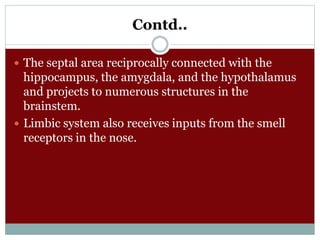 Contd..
 The septal area reciprocally connected with the
hippocampus, the amygdala, and the hypothalamus
and projects to numerous structures in the
brainstem.
 Limbic system also receives inputs from the smell
receptors in the nose.
 