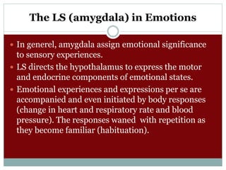 The LS (amygdala) in Emotions
 In generel, amygdala assign emotional significance
to sensory experiences.
 LS directs the hypothalamus to express the motor
and endocrine components of emotional states.
 Emotional experiences and expressions per se are
accompanied and even initiated by body responses
(change in heart and respiratory rate and blood
pressure). The responses waned with repetition as
they become familiar (habituation).
 