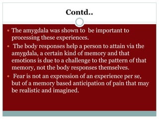 Contd..
 The amygdala was shown to be important to
processing these experiences.
 The body responses help a person to attain via the
amygdala, a certain kind of memory and that
emotions is due to a challenge to the pattern of that
memory, not the body responses themselves.
 Fear is not an expression of an experience per se,
but of a memory based anticipation of pain that may
be realistic and imagined.
 