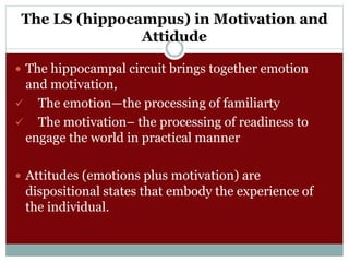 The LS (hippocampus) in Motivation and
Attidude
 The hippocampal circuit brings together emotion
and motivation,
 The emotion—the processing of familiarty
 The motivation– the processing of readiness to
engage the world in practical manner
 Attitudes (emotions plus motivation) are
dispositional states that embody the experience of
the individual.
 