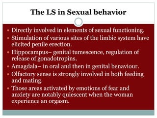 The LS in Sexual behavior
 Directly involved in elements of sexual functioning.
 Stimulation of various sites of the limbic system have
elicited penile erection.
 Hippocampus– genital tumescence, regulation of
release of gonadotropins.
 Amagdala– in oral and then in genital benaviour.
 Olfactory sense is strongly involved in both feeding
and mating.
 Those areas activated by emotions of fear and
anxiety are notably quiescent when the woman
experience an orgasm.
 