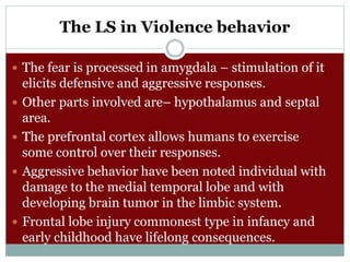 The LS in Violence behavior
 The fear is processed in amygdala – stimulation of it
elicits defensive and aggressive responses.
 Other parts involved are– hypothalamus and septal
area.
 The prefrontal cortex allows humans to exercise
some control over their responses.
 Aggressive behavior have been noted individual with
damage to the medial temporal lobe and with
developing brain tumor in the limbic system.
 Frontal lobe injury commonest type in infancy and
early childhood have lifelong consequences.
 