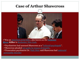Case of Arthur Shawcross
Was an American serial killer, also known as the Genesee
River Killer in Rochester, New York.
Psychiatrists had assessed Shawcross as a "schizoid psychopath".
Shawcross pleaded not guilty by reason of insanity.
Prosecution psychiatrist Dr. Park Dietz said Shawcross had antisocial
personality disorder.
 