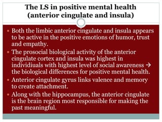 The LS in positive mental health
(anterior cingulate and insula)
 Both the limbic anterior cingulate and insula appears
to be active in the positive emotions of humor, trust
and empathy.
 The prosocial biological activity of the anterior
cingulate cortex and insula was highest in
individiuals with highest level of social awareness 
the biological differences for positive mental health.
 Anterior cingulate gyrus links valence and memory
to create attachment.
 Along with the hippocampus, the anterior cingulate
is the brain region most responsible for making the
past meaningful.
 