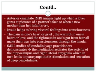 Contd..
 Anterior cingulate fMRI images light up when a lover
gazes at pictures of a partner’s face or when a new
mother hear her infant’s cry.
 Insula helps to bring visceral feelings into consciousness.
 The pain in one’s heart or grief , the warmth in one’s
heart or love, and the tightness in one’s gut from fear all
make their way into consciousness through the insula.
 fMRI studies of kundalini yoga practitioners
demonstrates  the meditation activates the activity of
the hippocampus and right lateral amygdala which in
turn leads to parasympathetic stimulation and sensation
of deep peacefulness.
 