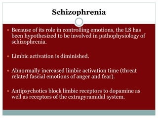 Schizophrenia
 Because of its role in controlling emotions, the LS has
been hypothesized to be involved in pathophysiology of
schizophrenia.
 Limbic activation is diminished.
 Abnormally increased limbic activation time (threat
related fascial emotions of anger and fear).
 Antipsychotics block limbic receptors to dopamine as
well as receptors of the extrapyramidal system.
 