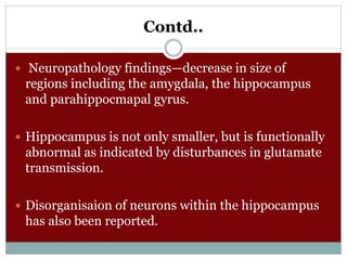 Contd..
 Neuropathology findings—decrease in size of
regions including the amygdala, the hippocampus
and parahippocmapal gyrus.
 Hippocampus is not only smaller, but is functionally
abnormal as indicated by disturbances in glutamate
transmission.
 Disorganisaion of neurons within the hippocampus
has also been reported.
 