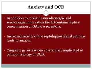 Anxiety and OCD
 In addition to receiving noradrenergic and
serotonergic innervation the LS contains highest
concentration of GABA A receptors.
 Increased activity of the septohippocampal pathway
leads to anxiety.
 Cingulate gyrus has been particulary implicated in
pathophysiology of OCD.
 
