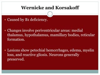 Wernicke and Korsakoff
 Caused by B1 deficiency.
 Changes involve periventricular areas: medial
thalamus, hypothalamus, mamillary bodies, reticular
formation.
 Lesions show petechial hemorrhages, edema, myelin
loss, and reactive gliosis. Neurons generally
preserved.
 