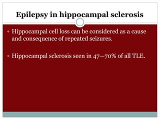 Epilepsy in hippocampal sclerosis
 Hippocampal cell loss can be considered as a cause
and consequence of repeated seizures.
 Hippocampal sclerosis seen in 47—70% of all TLE.
 