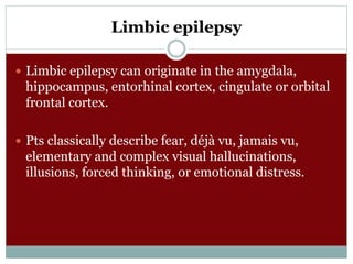 Limbic epilepsy
 Limbic epilepsy can originate in the amygdala,
hippocampus, entorhinal cortex, cingulate or orbital
frontal cortex.
 Pts classically describe fear, déjà vu, jamais vu,
elementary and complex visual hallucinations,
illusions, forced thinking, or emotional distress.
 