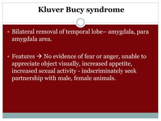 Kluver Bucy syndrome
 Bilateral removal of temporal lobe– amygdala, para
amygdala area.
 Features  No evidence of fear or anger, unable to
appreciate object visually, increased appetite,
increased sexual activity - indscriminately seek
partnership with male, female animals.
 