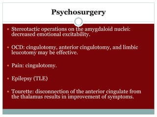 Psychosurgery
 Stereotactic operations on the amygdaloid nuclei:
decreased emotional excitability.
 OCD: cingulotomy, anterior cingulotomy, and limbic
leucotomy may be effective.
 Pain: cingulotomy.
 Epilepsy (TLE)
 Tourette: disconnection of the anterior cingulate from
the thalamus results in improvement of symptoms.
 