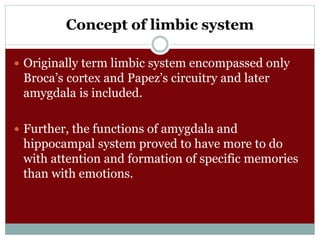 Concept of limbic system
 Originally term limbic system encompassed only
Broca’s cortex and Papez’s circuitry and later
amygdala is included.
 Further, the functions of amygdala and
hippocampal system proved to have more to do
with attention and formation of specific memories
than with emotions.
 