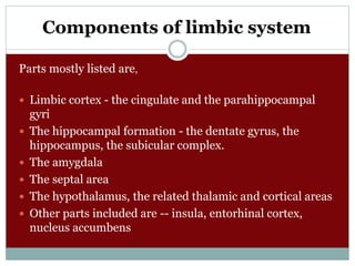 Components of limbic system
Parts mostly listed are,
 Limbic cortex - the cingulate and the parahippocampal
gyri
 The hippocampal formation - the dentate gyrus, the
hippocampus, the subicular complex.
 The amygdala
 The septal area
 The hypothalamus, the related thalamic and cortical areas
 Other parts included are -- insula, entorhinal cortex,
nucleus accumbens
 