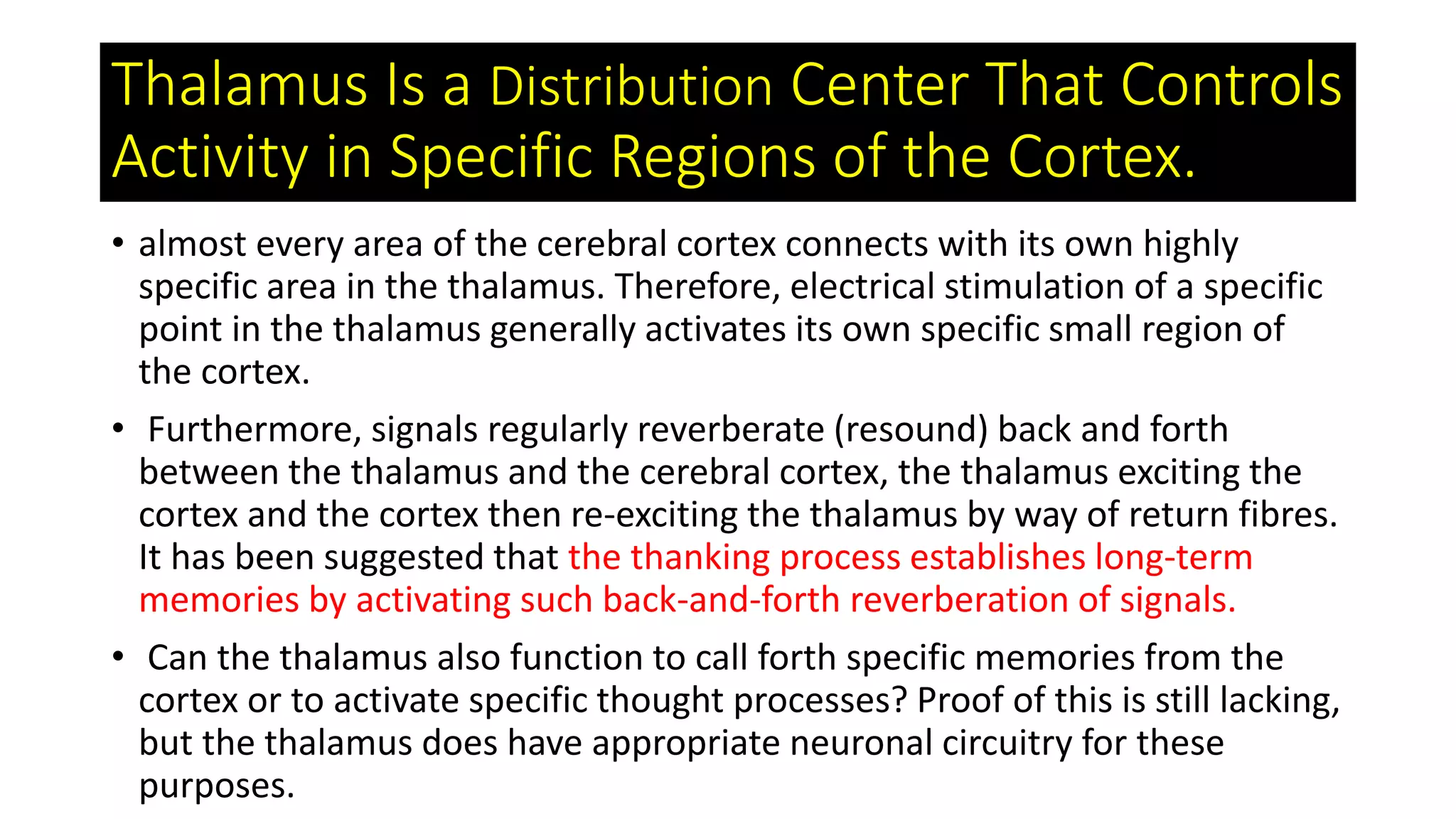 Thalamus Is a Distribution Center That Controls
Activity in Specific Regions of the Cortex.
• almost every area of the cerebral cortex connects with its own highly
specific area in the thalamus. Therefore, electrical stimulation of a specific
point in the thalamus generally activates its own specific small region of
the cortex.
• Furthermore, signals regularly reverberate (resound) back and forth
between the thalamus and the cerebral cortex, the thalamus exciting the
cortex and the cortex then re-exciting the thalamus by way of return fibres.
It has been suggested that the thanking process establishes long-term
memories by activating such back-and-forth reverberation of signals.
• Can the thalamus also function to call forth specific memories from the
cortex or to activate specific thought processes? Proof of this is still lacking,
but the thalamus does have appropriate neuronal circuitry for these
purposes.
 