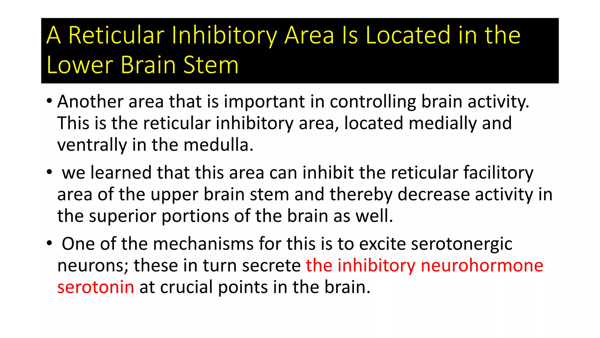 A Reticular Inhibitory Area Is Located in the
Lower Brain Stem
• Another area that is important in controlling brain activity.
This is the reticular inhibitory area, located medially and
ventrally in the medulla.
• we learned that this area can inhibit the reticular facilitory
area of the upper brain stem and thereby decrease activity in
the superior portions of the brain as well.
• One of the mechanisms for this is to excite serotonergic
neurons; these in turn secrete the inhibitory neurohormone
serotonin at crucial points in the brain.
 