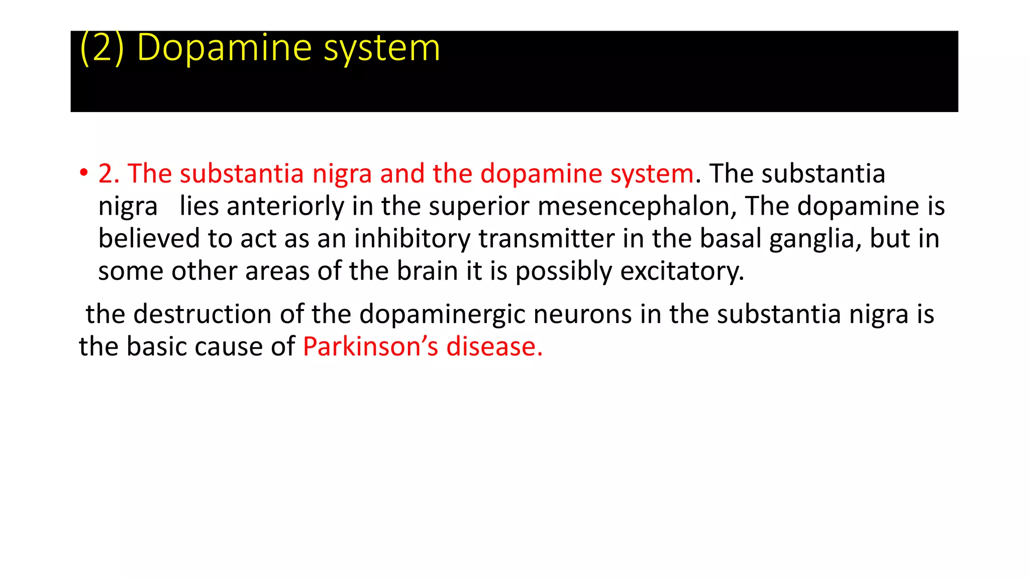 (2) Dopamine system
• 2. The substantia nigra and the dopamine system. The substantia
nigra lies anteriorly in the superior mesencephalon, The dopamine is
believed to act as an inhibitory transmitter in the basal ganglia, but in
some other areas of the brain it is possibly excitatory.
the destruction of the dopaminergic neurons in the substantia nigra is
the basic cause of Parkinson’s disease.
 