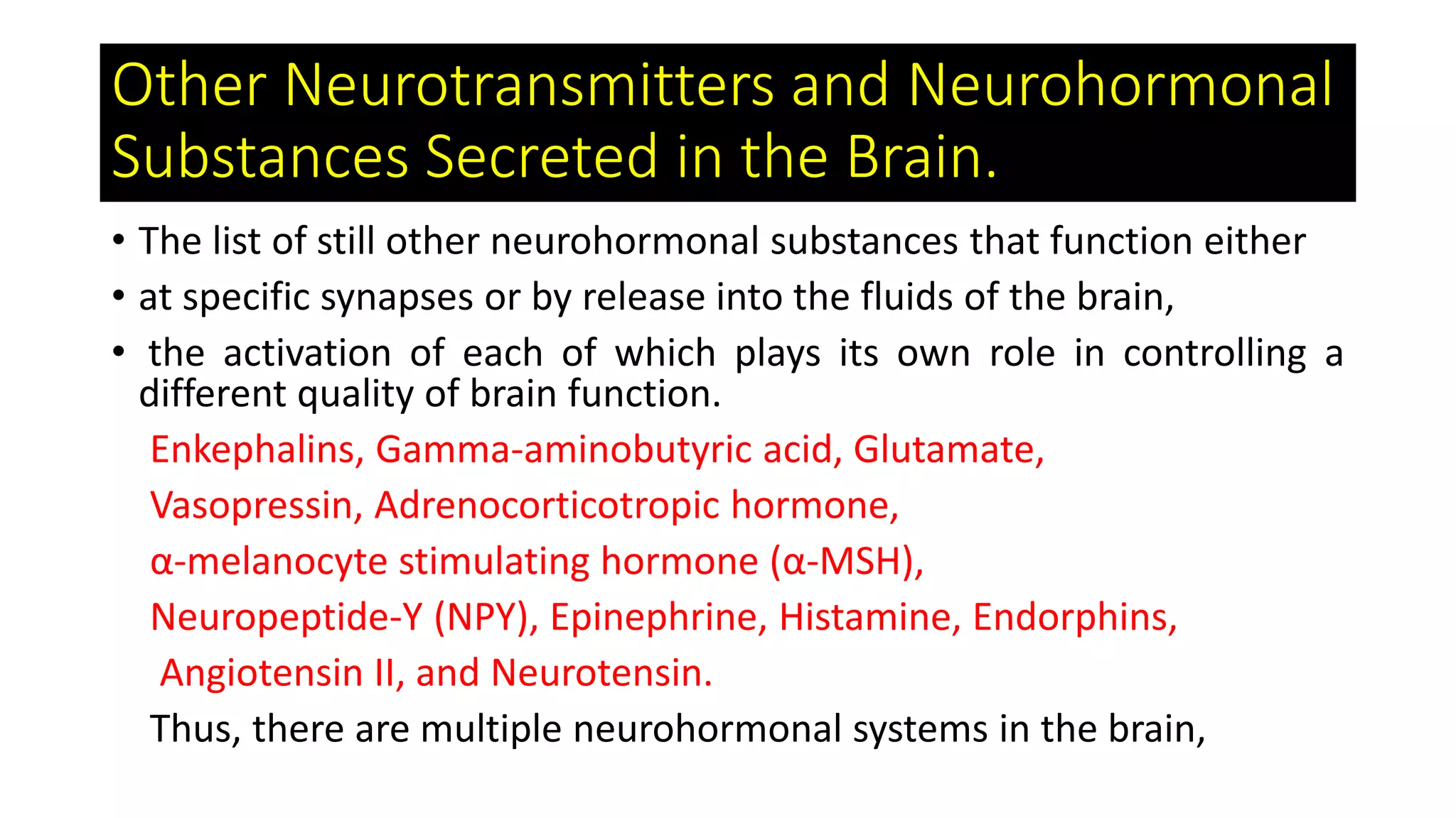 Other Neurotransmitters and Neurohormonal
Substances Secreted in the Brain.
• The list of still other neurohormonal substances that function either
• at specific synapses or by release into the fluids of the brain,
• the activation of each of which plays its own role in controlling a
different quality of brain function.
Enkephalins, Gamma-aminobutyric acid, Glutamate,
Vasopressin, Adrenocorticotropic hormone,
α-melanocyte stimulating hormone (α-MSH),
Neuropeptide-Y (NPY), Epinephrine, Histamine, Endorphins,
Angiotensin II, and Neurotensin.
Thus, there are multiple neurohormonal systems in the brain,
 