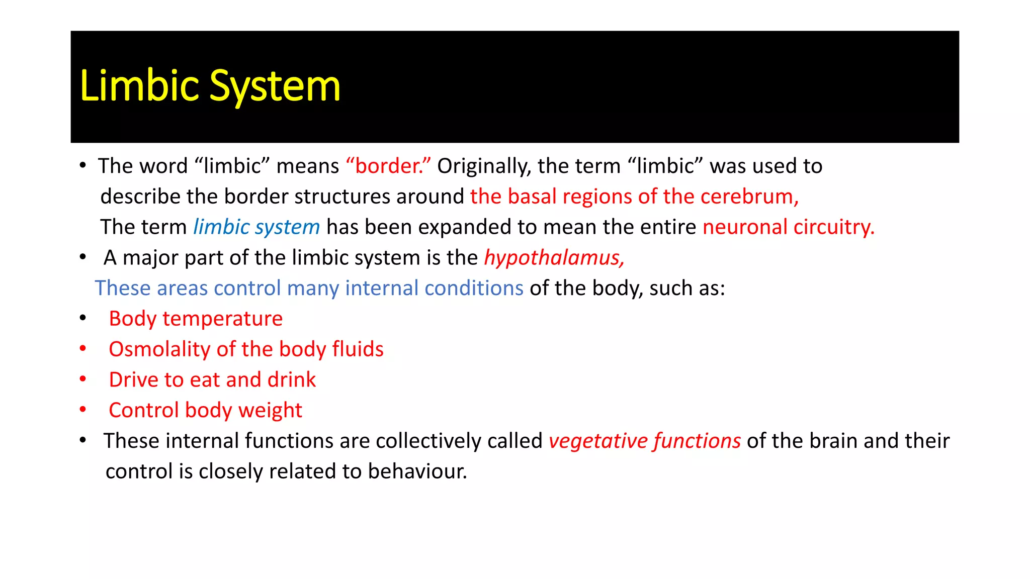 Limbic System
• The word “limbic” means “border.” Originally, the term “limbic” was used to
describe the border structures around the basal regions of the cerebrum,
The term limbic system has been expanded to mean the entire neuronal circuitry.
• A major part of the limbic system is the hypothalamus,
These areas control many internal conditions of the body, such as:
• Body temperature
• Osmolality of the body fluids
• Drive to eat and drink
• Control body weight
• These internal functions are collectively called vegetative functions of the brain and their
control is closely related to behaviour.
 
