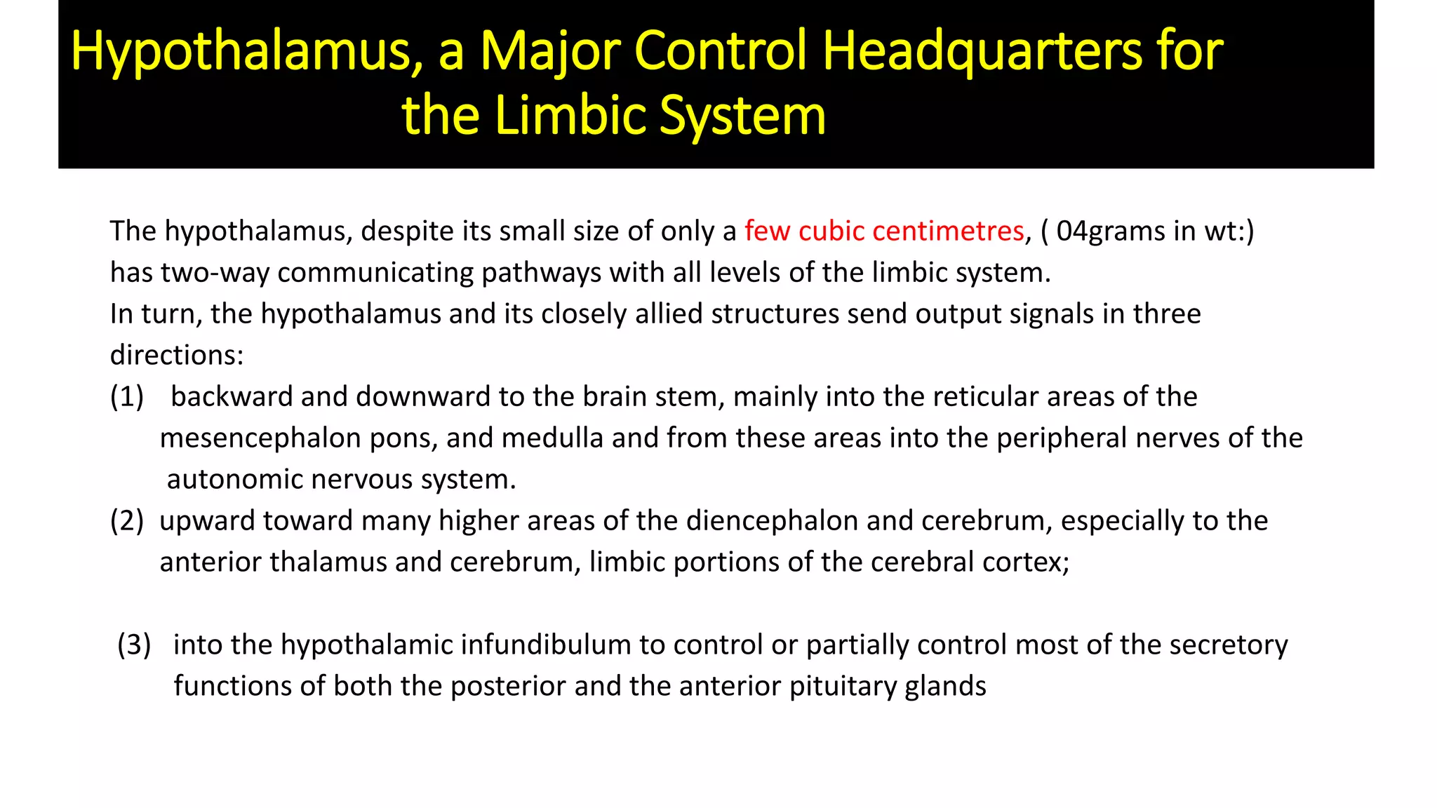 Hypothalamus, a Major Control Headquarters for
the Limbic System
The hypothalamus, despite its small size of only a few cubic centimetres, ( 04grams in wt:)
has two-way communicating pathways with all levels of the limbic system.
In turn, the hypothalamus and its closely allied structures send output signals in three
directions:
(1) backward and downward to the brain stem, mainly into the reticular areas of the
mesencephalon pons, and medulla and from these areas into the peripheral nerves of the
autonomic nervous system.
(2) upward toward many higher areas of the diencephalon and cerebrum, especially to the
anterior thalamus and cerebrum, limbic portions of the cerebral cortex;
(3) into the hypothalamic infundibulum to control or partially control most of the secretory
functions of both the posterior and the anterior pituitary glands
 