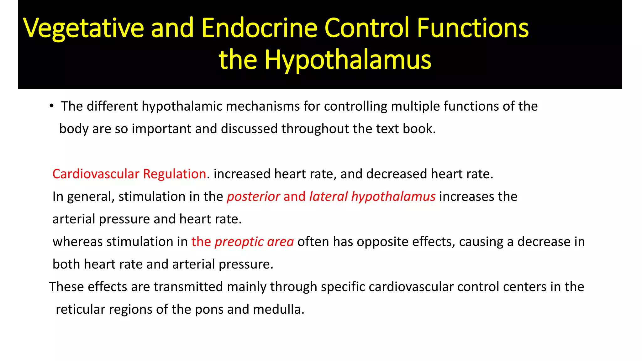 Vegetative and Endocrine Control Functions
the Hypothalamus
• The different hypothalamic mechanisms for controlling multiple functions of the
body are so important and discussed throughout the text book.
Cardiovascular Regulation. increased heart rate, and decreased heart rate.
In general, stimulation in the posterior and lateral hypothalamus increases the
arterial pressure and heart rate.
whereas stimulation in the preoptic area often has opposite effects, causing a decrease in
both heart rate and arterial pressure.
These effects are transmitted mainly through specific cardiovascular control centers in the
reticular regions of the pons and medulla.
 