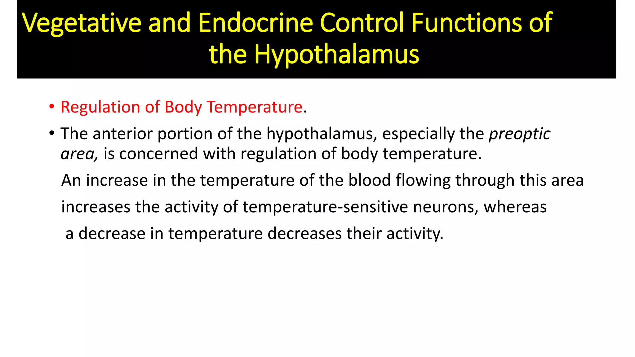 • Regulation of Body Temperature.
• The anterior portion of the hypothalamus, especially the preoptic
area, is concerned with regulation of body temperature.
An increase in the temperature of the blood flowing through this area
increases the activity of temperature-sensitive neurons, whereas
a decrease in temperature decreases their activity.
Vegetative and Endocrine Control Functions of
the Hypothalamus
 
