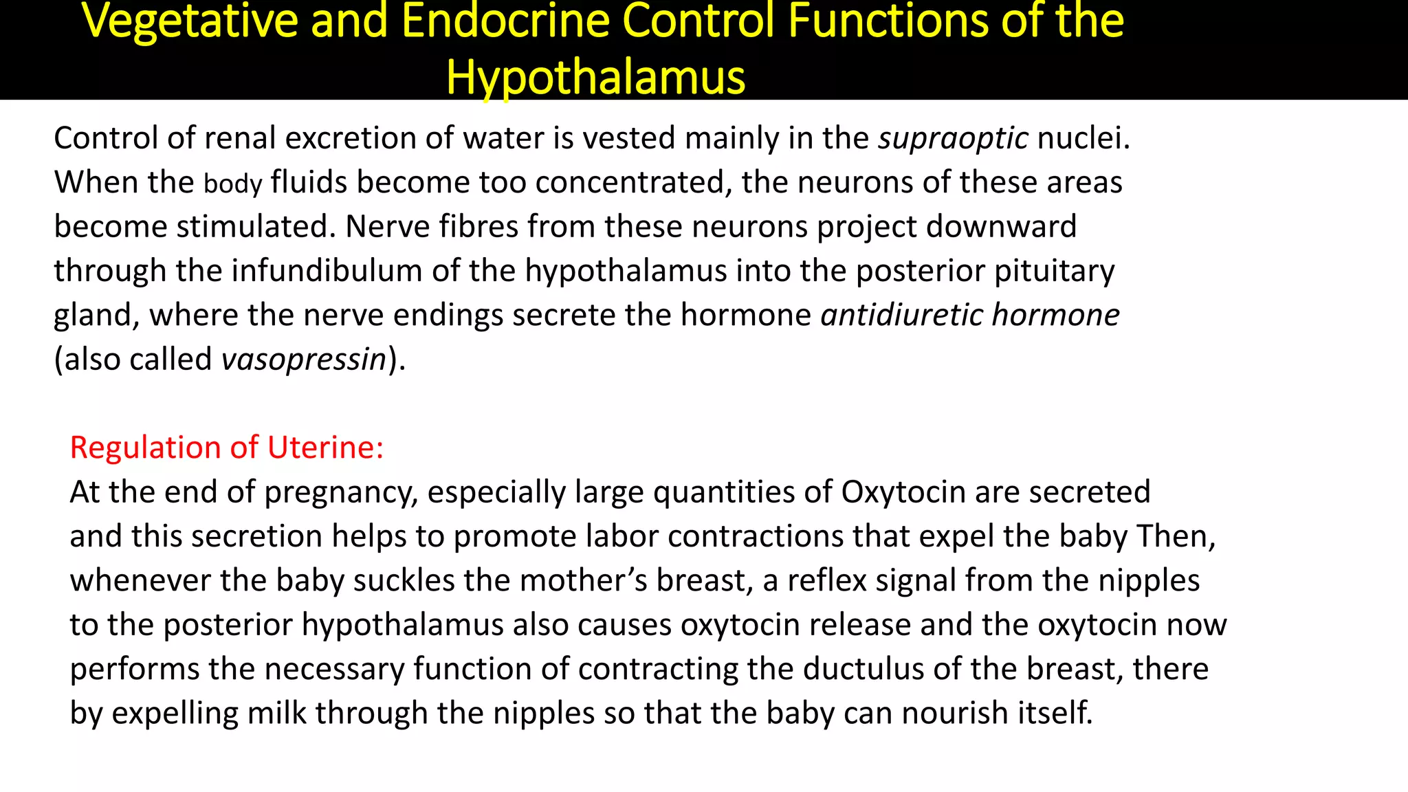 Control of renal excretion of water is vested mainly in the supraoptic nuclei.
When the body fluids become too concentrated, the neurons of these areas
become stimulated. Nerve fibres from these neurons project downward
through the infundibulum of the hypothalamus into the posterior pituitary
gland, where the nerve endings secrete the hormone antidiuretic hormone
(also called vasopressin).
Regulation of Uterine:
At the end of pregnancy, especially large quantities of Oxytocin are secreted
and this secretion helps to promote labor contractions that expel the baby Then,
whenever the baby suckles the mother’s breast, a reflex signal from the nipples
to the posterior hypothalamus also causes oxytocin release and the oxytocin now
performs the necessary function of contracting the ductulus of the breast, there
by expelling milk through the nipples so that the baby can nourish itself.
Vegetative and Endocrine Control Functions of the
Hypothalamus
 