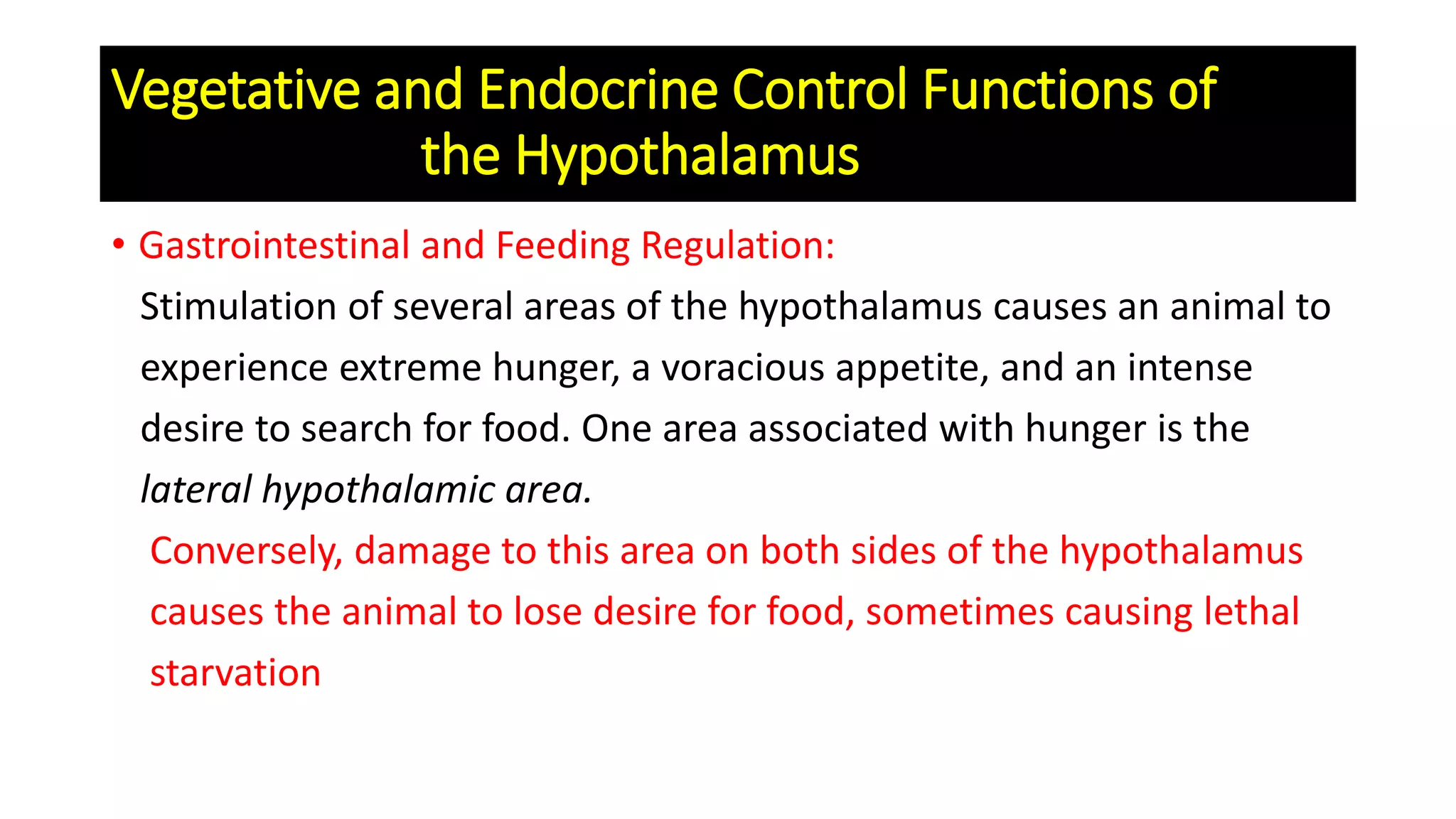 • Gastrointestinal and Feeding Regulation:
Stimulation of several areas of the hypothalamus causes an animal to
experience extreme hunger, a voracious appetite, and an intense
desire to search for food. One area associated with hunger is the
lateral hypothalamic area.
Conversely, damage to this area on both sides of the hypothalamus
causes the animal to lose desire for food, sometimes causing lethal
starvation
Vegetative and Endocrine Control Functions of
the Hypothalamus
 