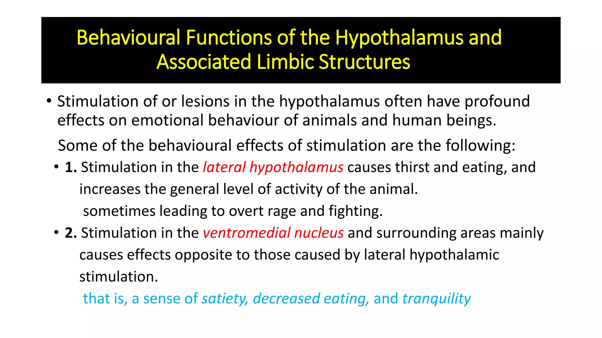 Behavioural Functions of the Hypothalamus and
Associated Limbic Structures
• Stimulation of or lesions in the hypothalamus often have profound
effects on emotional behaviour of animals and human beings.
Some of the behavioural effects of stimulation are the following:
• 1. Stimulation in the lateral hypothalamus causes thirst and eating, and
increases the general level of activity of the animal.
sometimes leading to overt rage and fighting.
• 2. Stimulation in the ventromedial nucleus and surrounding areas mainly
causes effects opposite to those caused by lateral hypothalamic
stimulation.
that is, a sense of satiety, decreased eating, and tranquility
 
