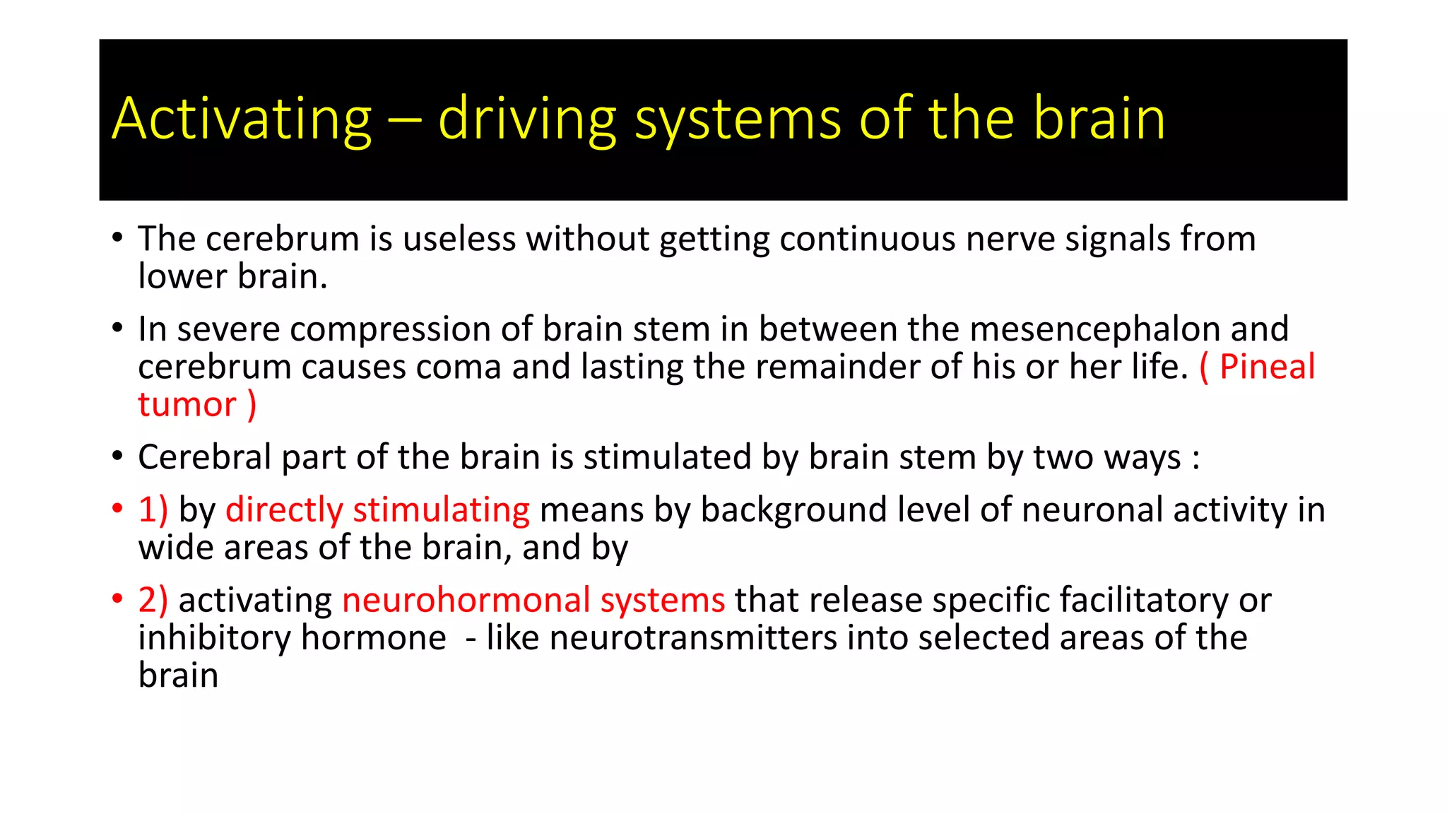 Activating – driving systems of the brain
• The cerebrum is useless without getting continuous nerve signals from
lower brain.
• In severe compression of brain stem in between the mesencephalon and
cerebrum causes coma and lasting the remainder of his or her life. ( Pineal
tumor )
• Cerebral part of the brain is stimulated by brain stem by two ways :
• 1) by directly stimulating means by background level of neuronal activity in
wide areas of the brain, and by
• 2) activating neurohormonal systems that release specific facilitatory or
inhibitory hormone - like neurotransmitters into selected areas of the
brain
 