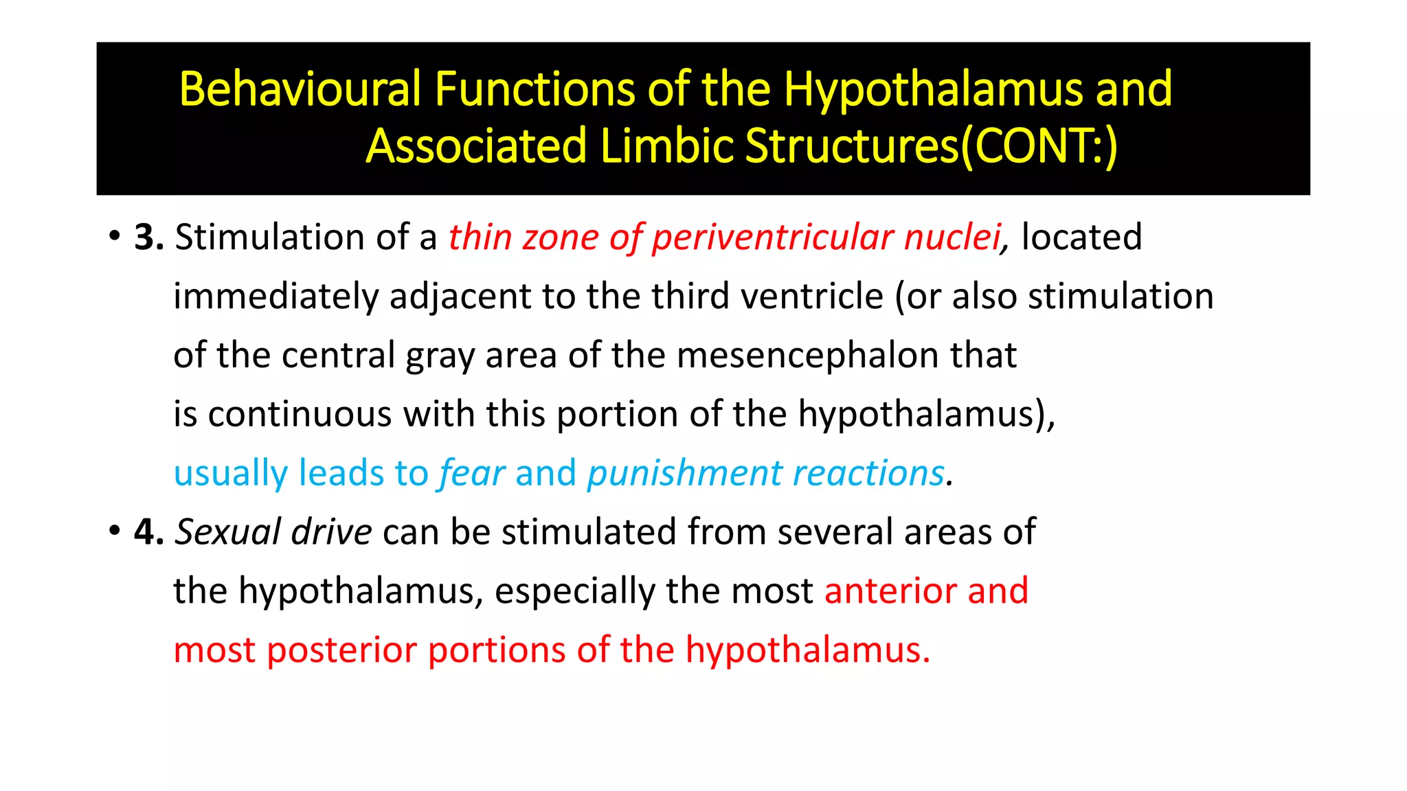 • 3. Stimulation of a thin zone of periventricular nuclei, located
immediately adjacent to the third ventricle (or also stimulation
of the central gray area of the mesencephalon that
is continuous with this portion of the hypothalamus),
usually leads to fear and punishment reactions.
• 4. Sexual drive can be stimulated from several areas of
the hypothalamus, especially the most anterior and
most posterior portions of the hypothalamus.
Behavioural Functions of the Hypothalamus and
Associated Limbic Structures(CONT:)
 