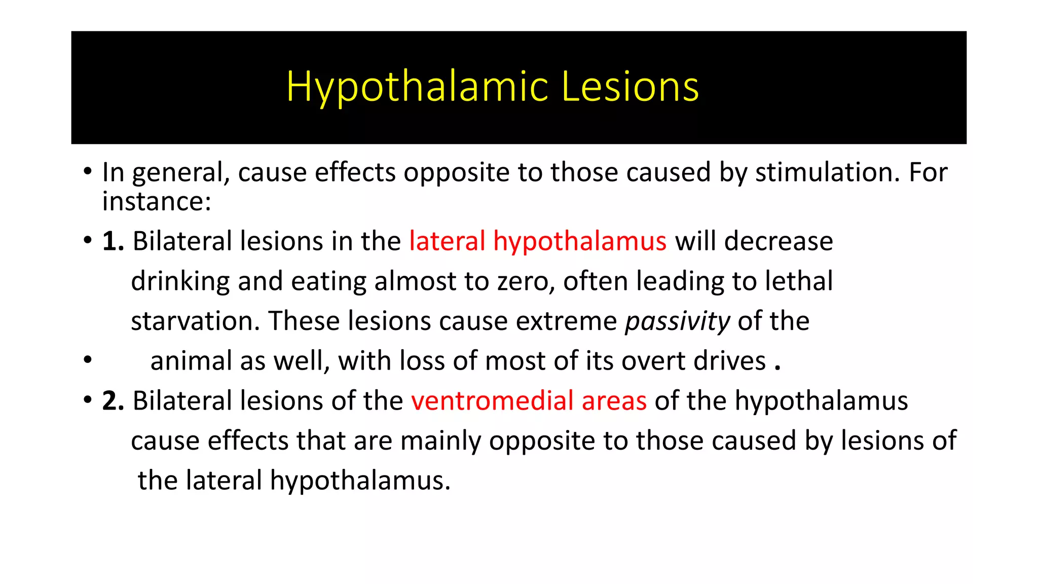 Hypothalamic Lesions
• In general, cause effects opposite to those caused by stimulation. For
instance:
• 1. Bilateral lesions in the lateral hypothalamus will decrease
drinking and eating almost to zero, often leading to lethal
starvation. These lesions cause extreme passivity of the
• animal as well, with loss of most of its overt drives .
• 2. Bilateral lesions of the ventromedial areas of the hypothalamus
cause effects that are mainly opposite to those caused by lesions of
the lateral hypothalamus.
 