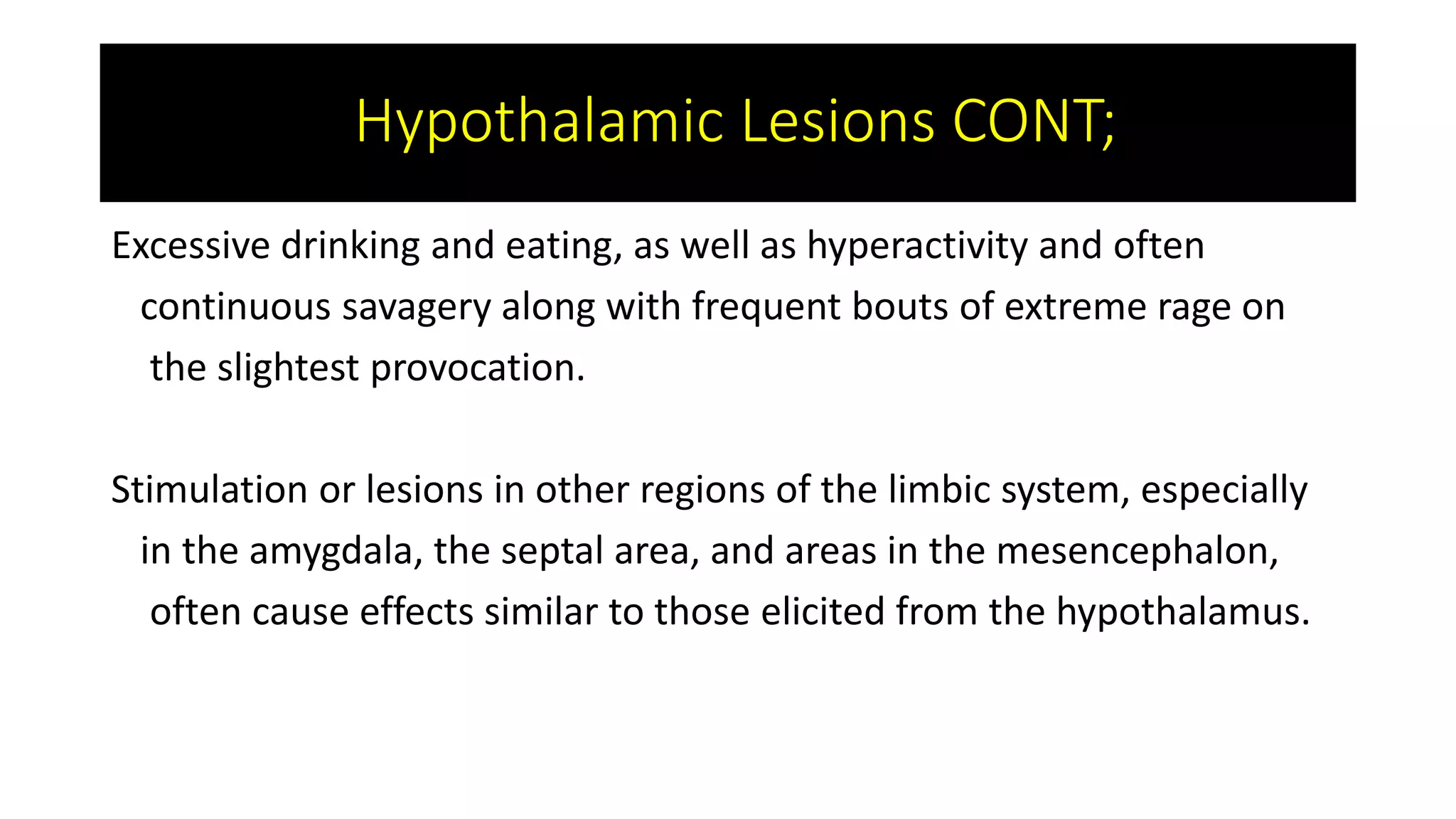 Excessive drinking and eating, as well as hyperactivity and often
continuous savagery along with frequent bouts of extreme rage on
the slightest provocation.
Stimulation or lesions in other regions of the limbic system, especially
in the amygdala, the septal area, and areas in the mesencephalon,
often cause effects similar to those elicited from the hypothalamus.
Hypothalamic Lesions CONT;
 