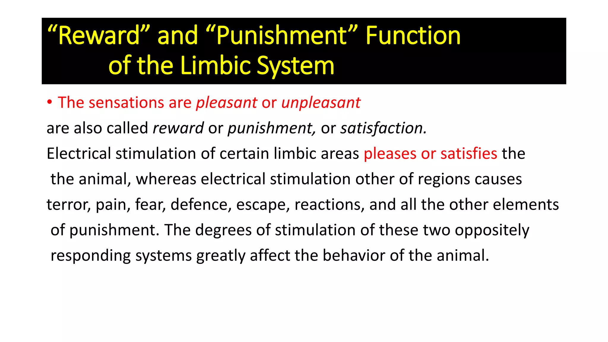“Reward” and “Punishment” Function
of the Limbic System
• The sensations are pleasant or unpleasant
are also called reward or punishment, or satisfaction.
Electrical stimulation of certain limbic areas pleases or satisfies the
the animal, whereas electrical stimulation other of regions causes
terror, pain, fear, defence, escape, reactions, and all the other elements
of punishment. The degrees of stimulation of these two oppositely
responding systems greatly affect the behavior of the animal.
 