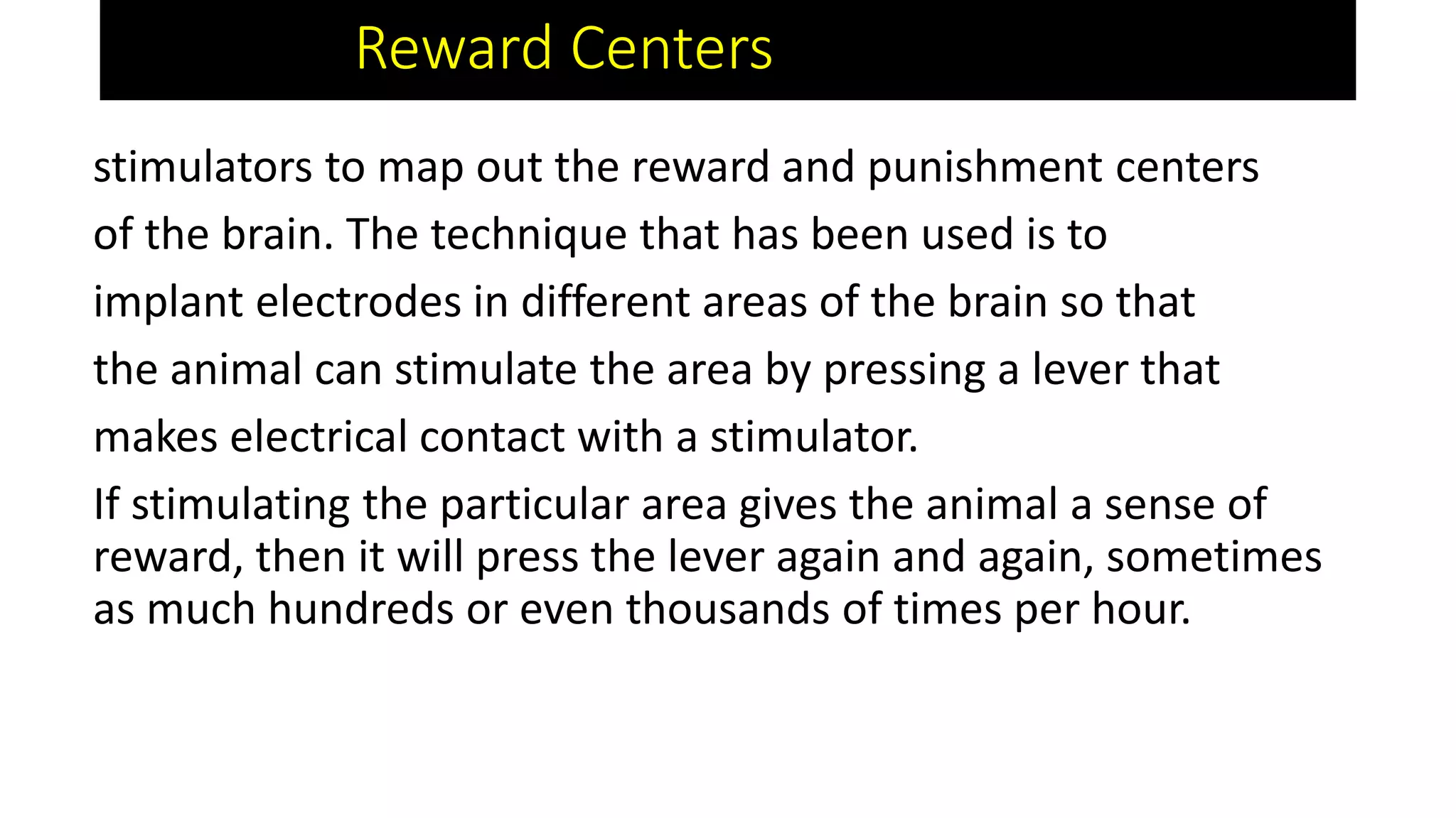 Reward Centers
stimulators to map out the reward and punishment centers
of the brain. The technique that has been used is to
implant electrodes in different areas of the brain so that
the animal can stimulate the area by pressing a lever that
makes electrical contact with a stimulator.
If stimulating the particular area gives the animal a sense of
reward, then it will press the lever again and again, sometimes
as much hundreds or even thousands of times per hour.
 
