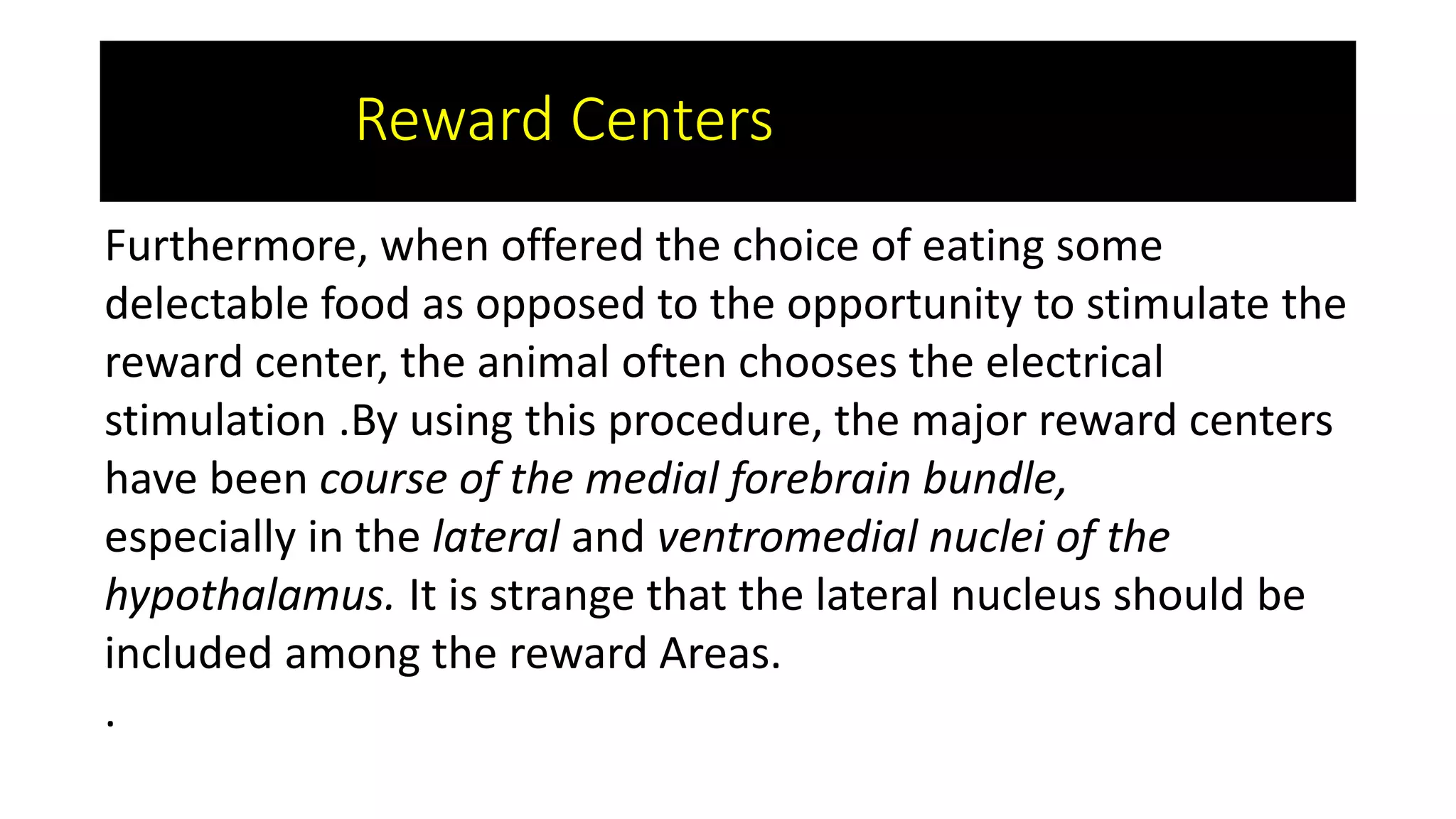 Furthermore, when offered the choice of eating some
delectable food as opposed to the opportunity to stimulate the
reward center, the animal often chooses the electrical
stimulation .By using this procedure, the major reward centers
have been course of the medial forebrain bundle,
especially in the lateral and ventromedial nuclei of the
hypothalamus. It is strange that the lateral nucleus should be
included among the reward Areas.
.
Reward Centers
 