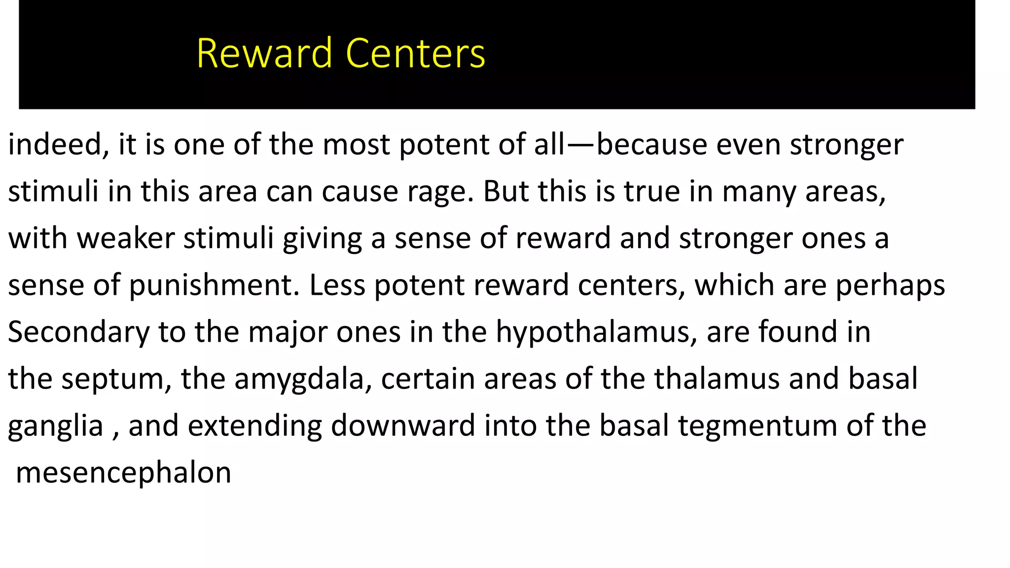 indeed, it is one of the most potent of all—because even stronger
stimuli in this area can cause rage. But this is true in many areas,
with weaker stimuli giving a sense of reward and stronger ones a
sense of punishment. Less potent reward centers, which are perhaps
Secondary to the major ones in the hypothalamus, are found in
the septum, the amygdala, certain areas of the thalamus and basal
ganglia , and extending downward into the basal tegmentum of the
mesencephalon
Reward Centers
 