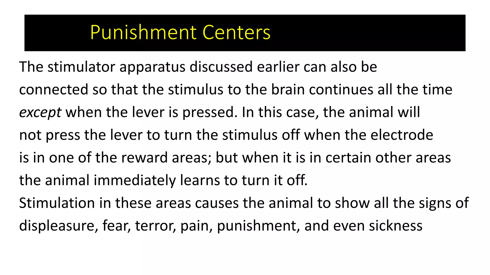 Punishment Centers
The stimulator apparatus discussed earlier can also be
connected so that the stimulus to the brain continues all the time
except when the lever is pressed. In this case, the animal will
not press the lever to turn the stimulus off when the electrode
is in one of the reward areas; but when it is in certain other areas
the animal immediately learns to turn it off.
Stimulation in these areas causes the animal to show all the signs of
displeasure, fear, terror, pain, punishment, and even sickness
 