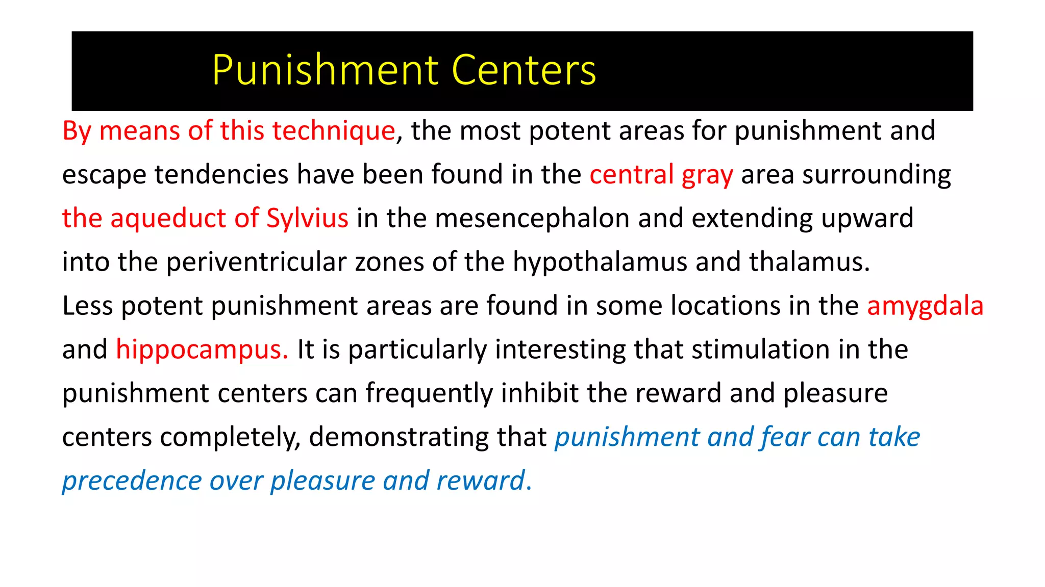 By means of this technique, the most potent areas for punishment and
escape tendencies have been found in the central gray area surrounding
the aqueduct of Sylvius in the mesencephalon and extending upward
into the periventricular zones of the hypothalamus and thalamus.
Less potent punishment areas are found in some locations in the amygdala
and hippocampus. It is particularly interesting that stimulation in the
punishment centers can frequently inhibit the reward and pleasure
centers completely, demonstrating that punishment and fear can take
precedence over pleasure and reward.
Punishment Centers
 