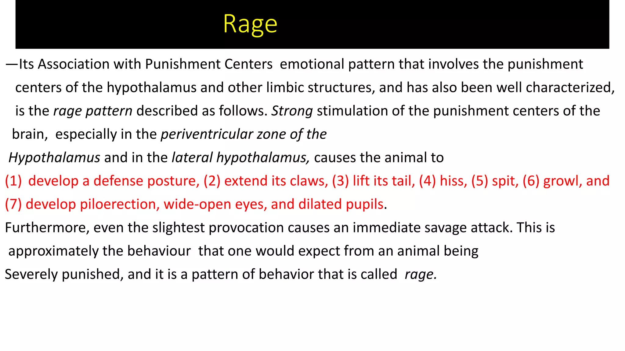 Rage
—Its Association with Punishment Centers emotional pattern that involves the punishment
centers of the hypothalamus and other limbic structures, and has also been well characterized,
is the rage pattern described as follows. Strong stimulation of the punishment centers of the
brain, especially in the periventricular zone of the
Hypothalamus and in the lateral hypothalamus, causes the animal to
(1) develop a defense posture, (2) extend its claws, (3) lift its tail, (4) hiss, (5) spit, (6) growl, and
(7) develop piloerection, wide-open eyes, and dilated pupils.
Furthermore, even the slightest provocation causes an immediate savage attack. This is
approximately the behaviour that one would expect from an animal being
Severely punished, and it is a pattern of behavior that is called rage.
 