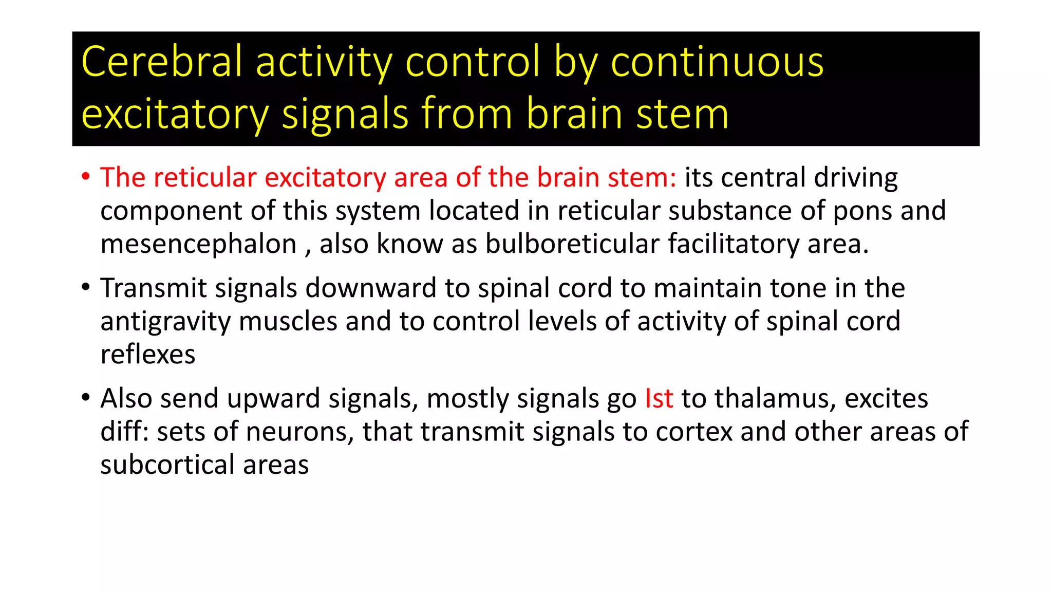 Cerebral activity control by continuous
excitatory signals from brain stem
• The reticular excitatory area of the brain stem: its central driving
component of this system located in reticular substance of pons and
mesencephalon , also know as bulboreticular facilitatory area.
• Transmit signals downward to spinal cord to maintain tone in the
antigravity muscles and to control levels of activity of spinal cord
reflexes
• Also send upward signals, mostly signals go Ist to thalamus, excites
diff: sets of neurons, that transmit signals to cortex and other areas of
subcortical areas
 