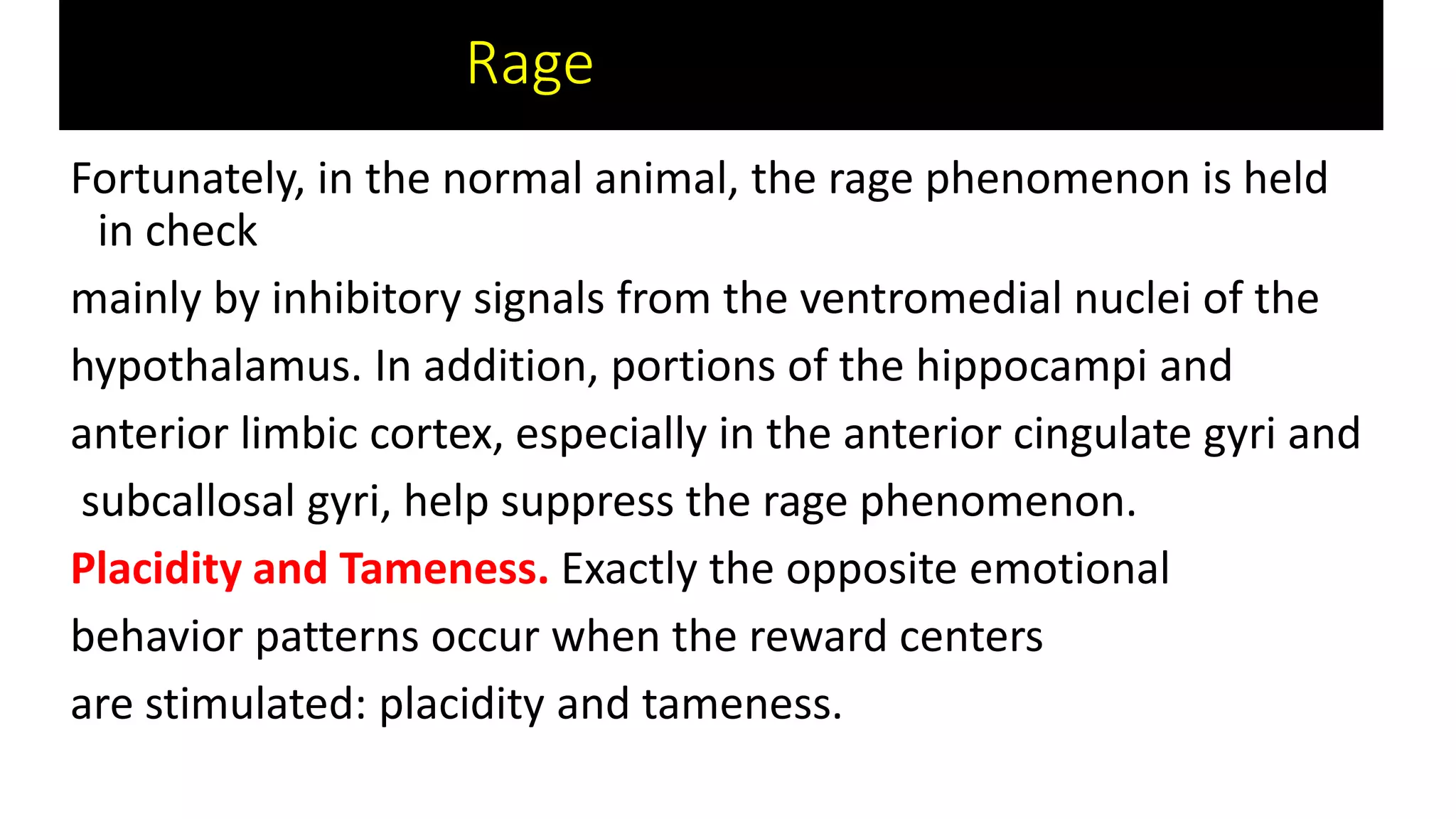 Fortunately, in the normal animal, the rage phenomenon is held
in check
mainly by inhibitory signals from the ventromedial nuclei of the
hypothalamus. In addition, portions of the hippocampi and
anterior limbic cortex, especially in the anterior cingulate gyri and
subcallosal gyri, help suppress the rage phenomenon.
Placidity and Tameness. Exactly the opposite emotional
behavior patterns occur when the reward centers
are stimulated: placidity and tameness.
Rage nn
 