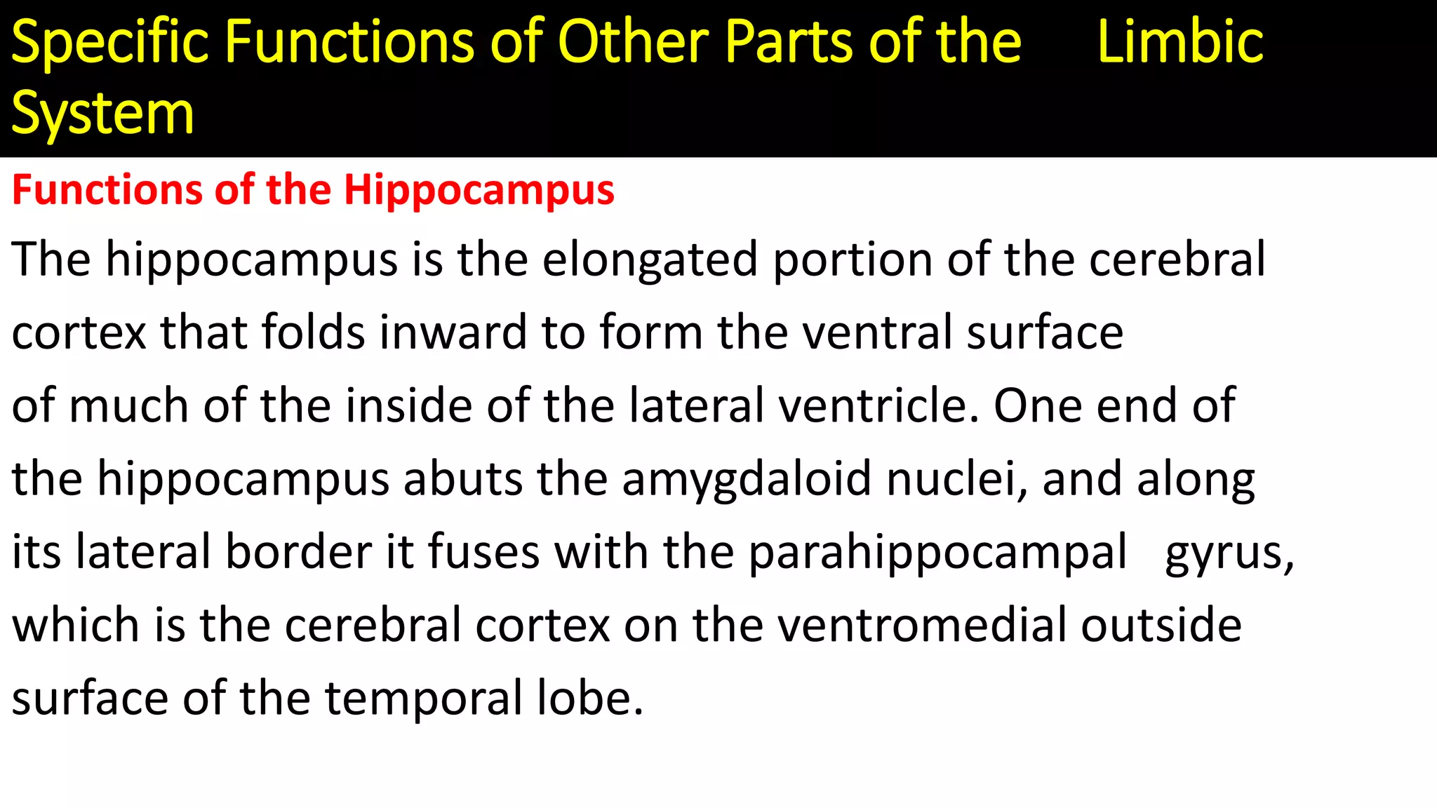 Specific Functions of Other Parts of the Limbic
System
Functions of the Hippocampus
The hippocampus is the elongated portion of the cerebral
cortex that folds inward to form the ventral surface
of much of the inside of the lateral ventricle. One end of
the hippocampus abuts the amygdaloid nuclei, and along
its lateral border it fuses with the parahippocampal gyrus,
which is the cerebral cortex on the ventromedial outside
surface of the temporal lobe.
 