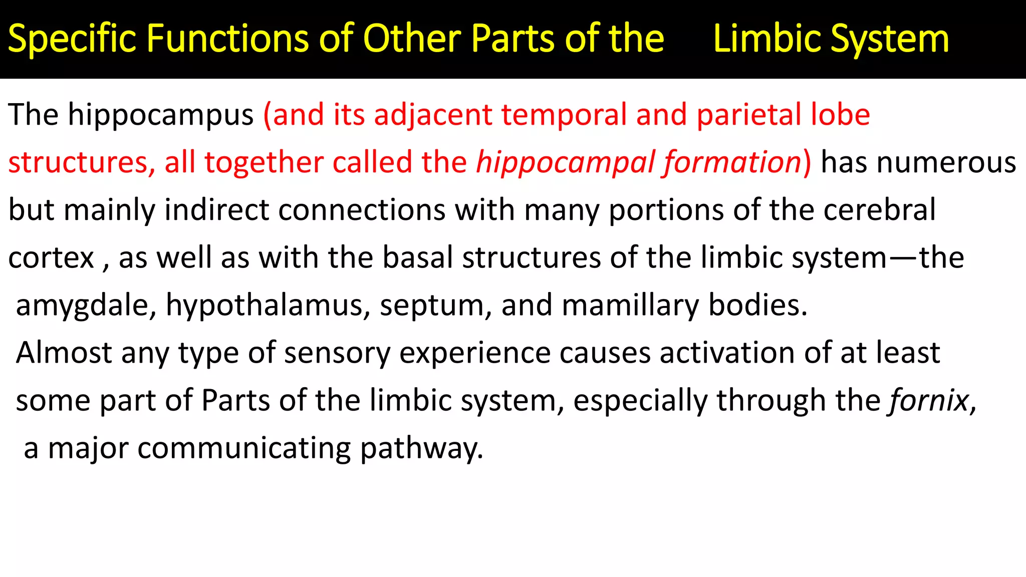 The hippocampus (and its adjacent temporal and parietal lobe
structures, all together called the hippocampal formation) has numerous
but mainly indirect connections with many portions of the cerebral
cortex , as well as with the basal structures of the limbic system—the
amygdale, hypothalamus, septum, and mamillary bodies.
Almost any type of sensory experience causes activation of at least
some part of Parts of the limbic system, especially through the fornix,
a major communicating pathway.
Specific Functions of Other Parts of the Limbic System
 