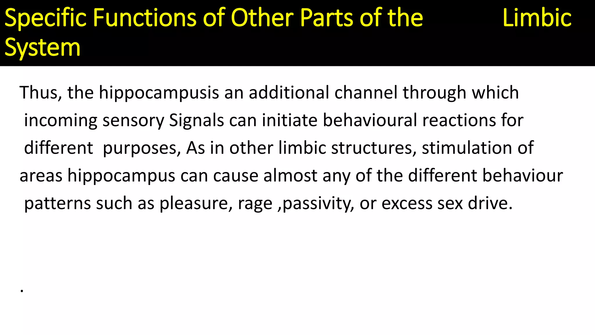Thus, the hippocampusis an additional channel through which
incoming sensory Signals can initiate behavioural reactions for
different purposes, As in other limbic structures, stimulation of
areas hippocampus can cause almost any of the different behaviour
patterns such as pleasure, rage ,passivity, or excess sex drive.
.
Specific Functions of Other Parts of the Limbic
System
 