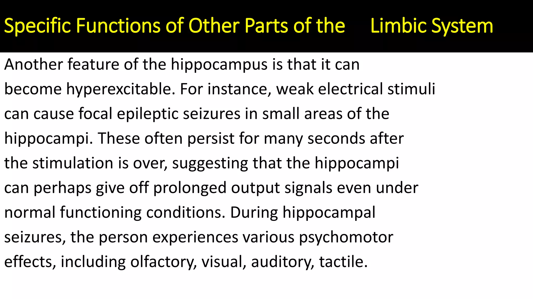 Another feature of the hippocampus is that it can
become hyperexcitable. For instance, weak electrical stimuli
can cause focal epileptic seizures in small areas of the
hippocampi. These often persist for many seconds after
the stimulation is over, suggesting that the hippocampi
can perhaps give off prolonged output signals even under
normal functioning conditions. During hippocampal
seizures, the person experiences various psychomotor
effects, including olfactory, visual, auditory, tactile.
Specific Functions of Other Parts of the Limbic System
 